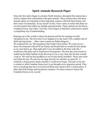 Spirit Animals Research Paper
Since the first native began to colonize North America, aboriginal first nations have
tried to explore their relationship with spirit animals. These cultures have felt those
animals spirits are important as they help them connect with both their history and
their sense of community. In my myself. In fact, I have come to realize that there are
several animals that reflect my attitude and personality. These animals are the Horse,
Canadian Goose, and a Bear. own life, I have begun to find their connection to nature
a compelling way of understanding
Running out of the womb is where the passion and fire for running was first
introduced to me. The first time I ever stepped on to the track I felt a sudden rush of
thrill and enjoyment. ... Show more content on Helpwriting.net ...
We explored the city. Driving places that I hadn t been before. We went out to a
fancy rib restaurant with all of our family and friends that we would all miss dearly
as we soon had to go. That night after I was all stuffed to the brim with ribs. I
would miss this place and it would never be forgotten. The next day arrived and we
loaded up the black Sedona in the driveway.It was a very rainy day but that wouldn
t stop us. We said our last goodbyes to our loving family members. There were more
tears than the rain. We put our two dogs into the car and then we sped off . It
would be a long journey ahead, and that I would never forget. This part of my life
is similar to what Canadian Goose have to go through every migration period. They
leave everything they have ever known behind and venture off to a remote place. A
place that hold strange and mysterious creatures. For these reasons I choose the
Canadian Goose as my second
 