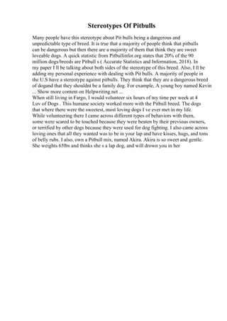 Stereotypes Of Pitbulls
Many people have this stereotype about Pit bulls being a dangerous and
unpredictable type of breed. It is true that a majority of people think that pitbulls
can be dangerous but then there are a majority of them that think they are sweet
loveable dogs. A quick statistic from Pitbullinfor.org states that 20% of the 90
million dogs/breeds are Pitbull s ( Accurate Statistics and Information, 2018). In
my paper I ll be talking about both sides of the stereotype of this breed. Also, I ll be
adding my personal experience with dealing with Pit bulls. A majority of people in
the U.S have a stereotype against pitbulls. They think that they are a dangerous breed
of dogand that they shouldnt be a family dog. For example, A young boy named Kevin
... Show more content on Helpwriting.net ...
When still living in Fargo, I would volunteer six hours of my time per week at 4
Luv of Dogs . This humane society worked more with the Pitbull breed. The dogs
that where there were the sweetest, most loving dogs I ve ever met in my life.
While volunteering there I came across different types of behaviors with them,
some were scared to be touched because they were beaten by their previous owners,
or terrified by other dogs because they were used for dog fighting. I also came across
loving ones that all they wanted was to be in your lap and have kisses, hugs, and tons
of belly rubs. I also, own a Pitbull mix, named Akira. Akira is so sweet and gentle.
She weights 65lbs and thinks she s a lap dog, and will drown you in her
 
