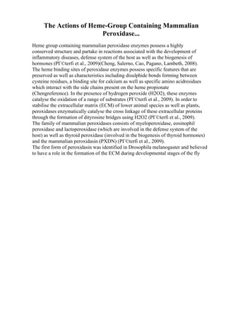 The Actions of Heme-Group Containing Mammalian
Peroxidase...
Heme group containing mammalian peroxidase enzymes possess a highly
conserved structure and partake in reactions associated with the development of
inflammatory diseases, defense system of the host as well as the biogenesis of
hormones (PГ©terfi et al., 2009)(Cheng, Salerno, Cao, Pagano, Lambeth, 2008).
The heme binding sites of peroxidase enzymes possess specific features that are
preserved as well as characteristics including disulphide bonds forming between
cysteine residues, a binding site for calcium as well as specific amino acidresidues
which interact with the side chains present on the heme propionate
(Chengreference). In the presence of hydrogen peroxide (H2O2), these enzymes
catalyse the oxidation of a range of substrates (PГ©terfi et al., 2009). In order to
stabilise the extracellular matrix (ECM) of lower animal species as well as plants,
peroxidases enzymatically catalyse the cross linkage of these extracellular proteins
through the formation of dityrosine bridges using H2O2 (PГ©terfi et al., 2009).
The family of mammalian peroxidases consists of myeloperoxidase, eosinophil
peroxidase and lactoperoxidase (which are involved in the defense system of the
host) as well as thyroid peroxidase (involved in the biogenesis of thyroid hormones)
and the mammalian peroxidasin (PXDN) (PГ©terfi et al., 2009).
The first form of peroxidasin was identified in Drosophila melanogaster and believed
to have a role in the formation of the ECM during developmental stages of the fly
 