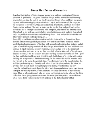 Power Out-Personal Narrative
Ever had that feeling of being trapped somewhere and you can t get out? It s not
pleasant. A girl in my 12th grade class has always picked on me since elementary
school, but one day she took it too far. I was at my locker when suddenly she grabs
my arm and starts dragging me somewhere. I try to pull away or call for help, but
no one comes to my rescue, they just stare at me. Eventually, she takes me to the
front a janitor s closet. She tries to shove me in, but I refuse and push back at her.
However, she is stronger than me and with one push, she throws me into the closet.
I look back at her and see a smirk before she shut the door, and locks it. Our school
had a rat problem so within seconds of being there, I start to hear little squeaks and...
Show more content on Helpwriting.net ...
I carefully crawl in through her window and take in the sight in front of me. I see
pictures of her smiling in her graduation robe and cheer outfits, there is a pile of
stuffed animals at the center of her bed with a small smile stitched on its face, and all
types of medals hanging on the wall. She always wanted to be the best and her room
showed it. I pull out some scissors from my pocket and go over to the dozens of
pictures she has, and start to cut her face out of all of them. Once all of her pictures
become faceless, I put the scissors back into my bag and move over to her bed. I grab
the first stuffed animal I saw and ripped its soft, fluffy head of it s body with cotton
spilling out everywhere. I do the same thing for the rest of the stuffed animals until
they are all in the same decapitated state. Then I move over to the medals out on the
wall and pull out my next favorite tool, pliers. I use the pliers to bend the metal to
create a new medal. Soon enough her previous boring round medals are now
beautiful balls of bent metal. I put the pliers back in my pocket and move over to my
last spot, her makeup mirror. I walk over and see three reflections of myself stare
back. They re all smirking as I take her apple red lipstick and write all over the shiny
reflection. I was going to make sure that she knew just how perfect she really was.
Once I was done, I smiled at my work and hid in the darkest corner of her
 
