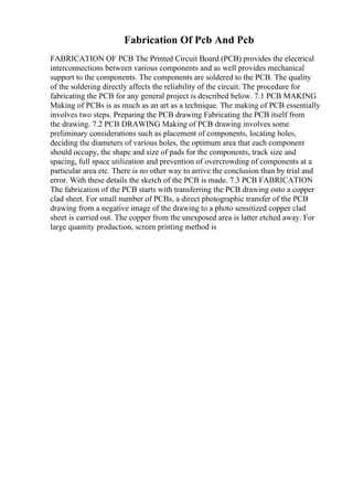 Fabrication Of Pcb And Pcb
FABRICATION OF PCB The Printed Circuit Board (PCB) provides the electrical
interconnections between various components and as well provides mechanical
support to the components. The components are soldered to the PCB. The quality
of the soldering directly affects the reliability of the circuit. The procedure for
fabricating the PCB for any general project is described below. 7.1 PCB MAKING
Making of PCBs is as much as an art as a technique. The making of PCB essentially
involves two steps. Preparing the PCB drawing Fabricating the PCB itself from
the drawing. 7.2 PCB DRAWING Making of PCB drawing involves some
preliminary considerations such as placement of components, locating holes,
deciding the diameters of various holes, the optimum area that each component
should occupy, the shape and size of pads for the components, track size and
spacing, full space utilization and prevention of overcrowding of components at a
particular area etc. There is no other way to arrive the conclusion than by trial and
error. With these details the sketch of the PCB is made. 7.3 PCB FABRICATION
The fabrication of the PCB starts with transferring the PCB drawing onto a copper
clad sheet. For small number of PCBs, a direct photographic transfer of the PCB
drawing from a negative image of the drawing to a photo sensitized copper clad
sheet is carried out. The copper from the unexposed area is latter etched away. For
large quantity production, screen printing method is
 