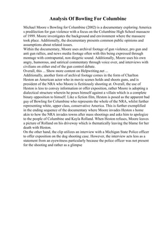 Analysis Of Bowling For Columbine
Michael Moore s Bowling for Columbine (2002) is a documentary exploring America
s predilection for gun violence with a focus on the Columbine High School massacre
of 1999. Moore investigates the background and environment where the massacre
took place. Additionally, the documentary presents common public opinions and
assumptions about related issues.
Within the documentary, Moore uses archival footage of gun violence, pro gun and
anti gun rallies, and news media footage often with this being expressed through
montage with contrapuntal, non diegetic sound. Additionally, Moore uses his own
angry, humorous, and satirical commentary through voice over, and interviews with
civilians on either end of the gun control debate.
Overall, this ... Show more content on Helpwriting.net ...
Additionally, another form of archival footage comes in the form of Charlton
Heston an American actor who in movie scenes holds and shoots guns, and is
president of the NRA who Moore is fictitiously shooting at. Overall, the use of
Heston is less to convey information or offer exposition, rather Moore is adopting a
dialectical structure wherein he poses himself against a villain which is a complete
binary opposition to himself. Like a fiction film, Heston is posed as the apparent bad
guy of Bowling for Columbine who represents the whole of the NRA, whilst further
representing white, upper class, conservative America. This is further exemplified
in the ending sequence of the documentary where Moore invades Heston s home
akin to how the NRA invades towns after mass shootings and asks him to apologize
to the people of Columbine and Kayla Rolland. When Heston refuses, Moore leaves
a picture of Rolland on his driveway which is thematically leaving the blame for her
death with Heston.
On the other hand, the clip utilizes an interview with a Michigan State Police officer
to offer exposition on the dog shooting case. However, the interview acts less as a
statement from an eyewitness particularly because the police officer was not present
for the shooting and rather as a glimpse
 