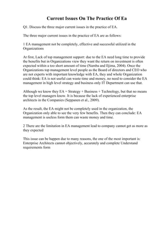 Current Issues On The Practice Of Ea
Q1. Discuss the three major current issues in the practice of EA.
The three major current issues in the practice of EA are as follows:
1 EA management not be completely, effective and successful utilized in the
Organizations
At first, Lack of top management support: due to the EA need long time to provide
the benefits but in Organizations view they want the return on investment is often
expected within a too short amount of time (Namba and Iljima, 2004). Once the
Organizations top management level people as the Board of directors and CEO who
are not experts with important knowledge with EA, they and whole Organization
could think: EA is not useful can waste time and money, no need to consider the EA
management in high level strategy and business only IT Department can use that.
Although we know they EA = Strategy + Business + Technology, but that no means
the top level managers know. It is because the lack of experienced enterprise
architects in the Companies (Seppanen et al., 2009).
As the result, the EA might not be completely used in the organization, the
Organization only able to see the very few benefits. Then they can conclude: EA
management is useless form them can waste money and time.
2 There are the limitation in EA management lead to company cannot get as more as
they expected
This issue can be happen due to many reasons, the one of the most important is:
Enterprise Architects cannot objectively, accurately and complete Understand
requirements form
 