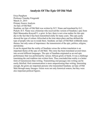 Analysis Of The Epic Of Old Mali
Erica Pangburn
Professor Timothy Fitzgerald
March 21, 2015
Primary Source Analysis
An Epic of Old Mali
Sundiata: an Epic of Old Mali was written by D.T. Niane and translated by G.C.
Pickett. D.T. Niane was a historian who received this version of Sundiata s epic from
Djeli Mamoudou KouyatГ©, a griot. In fact, there is not a true author for this epic
due to the fact that it has been transmitted orally for many years. This epic justly
showed the type of culture Africa had at the time taken place and has defined the
type of people who use to reside there. Sundiata: an Epic of Old Mali withholds many
themes, but only some of importance: the transmission of the epic, politics, religion,
and destiny.
It can be argued that the orality of Sundiata versus the written translation is an
important theme of the epic of old Mali. This story has been translated several times
into several different languages. The epic of Sundiata originated as an oral epic
performance that was performed by various African griots or bards. It was a challenge
translating the oral tradition into written form. Thus concluded that orality is a better
form of transmission than writing. Transmitting oral passages into writing can be
easily falsified. Oral communication is more unquestioning than writing. Interesting
enough, the griots are important persons who transmitted Sundiata: an Epic of Old
Mali through many lineages. Griots were not only historical orators, but they were
also important political figures.
 