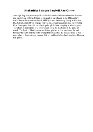 Similarities Between Baseball And Cricket
Although they bear some superficial similarities the differences between Baseball
and Cricket are striking. Cricket is believed to have began in the 15th century
while Baseball wasn t started until 1839 by Abner Doubleday. Many believe that
Baseball originated from cricket, There is no accurate document that supports the
idea. Both sports have the same basic principle in how you play to win the game.
The object in both sports is to see who can score the most runs in the game or
match. The basics of both games are that the pitcher or bowler throws the ball
towards the batter and the batter swings the bat and hits the ball and there is 9 or 11
other players that try to get you out. Cricket and baseballare both considered bat and
ball games.
 
