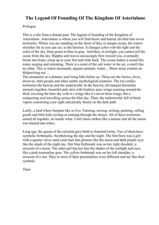 The Legend Of Founding Of The Kingdom Of Asterialune
Prologue
This is a tale from a distant past. The legend of founding of the Kingdom of
Asterialune. Asterialune is where you will find desire and hatred, divided into seven
territories. Where you are standing on the shore of they re unique ocean, the waters
stretches far as you can see, to the horizon. It changes color with the light and the
color of the sky, from green to blue to gray. And then, in twilight, you cannot tell the
ocean from the sky. Ripples and waves unceasingly flow toward you, eventually
break into foam, creep up to your feet and slide back. The ocean makes a sound like
water surging and retreating. There is a scent of the salt water in the air, a smell like
no other. This is where mermaids, aquatic animals, water ... Show more content on
Helpwriting.net ...
The mountains at a distance and rising hills before us. Those are the fairies, elves,
dwarves, little people and other earthy mythological creatures. The two unlike
territories the heaven and the underworld. In the heaven, all tranquil dissimilar
animals together, beautiful pale skin with feathery pure wings roaming around the
thick covering the bare sky with it s wings like it s never been wings, but a
conquering soul travelling across the blue sky. Then, the underworld, full of thick
vapors consuming your sight and prickly thorns on the dark path.
Lastly, a land where humans like us live. Farming, sewing, writing, painting, selling
goods and little kids cycling or running through the streets. All of these territories
united all together, no matter what. Until chaos strikes like a meteor and all the union
was burned into ashes.
Long ago, the queen of the celestial gave birth to fraternal twins. Two of them have
symbolic birthmarks. Symbolizing the day and the night. The first born was a girl
with a quarter silver sand color hair that glistens like the moon and dark purple eyes
like the shade of the night sky. Her blue birthmark was on her right shoulder, a
crescent of a moon. The other girl has her hair the shades of the sunlight and eyes
like a pink tourmaline gem. The yellow birthmark was on her left shoulder, a
crescent of a sun. They re most of their personalities were different and are like their
symbols.
Their
 
