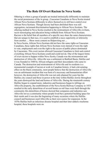The Role Of Overt Racism In Nova Scotia
Othering is where a group of people are treated intrinsically differently to maintain
the social prominence of the in group , Caucasian Canadians in Nova Scotia treated
African Nova Scotians differently to allow themselves to still have control over
African Nova Scotians. Though slavery had been abolished there was still
segregation, racismand discrimination happening to African Nova Scotians. The
othering method in Nova Scotia resulted in the mistreatment of Africville civilians,
racist stereotyping and education being withheld from African Nova Scotians.
Racism is the belief that all members of a specific race share the same characteristics
that are unique to that race, it is used to establish a races superiority or inferiority
from another. ... Show more content on Helpwriting.net ...
In Nova Scotia, African Nova Scotians did not have the same rights as Caucasian
Canadians, these rights that African Nova Scotians were denied of were the right
to vote, employment and even the right to the access of public places dominated
by Caucasians. This overt racism allowed Caucasian Canadians to limit and control
everything African Nova Scotians could and could not do. One of the largest forms
of overt racism to happen within Nova Scotia, Canada was the mistreatment and
destruction of Africville. Africville was a settlement in Bedford Basin, Halifax and
it was founded in 1840 by African refugees and their descendants who came to
Canada. The destruction and mistreatment of Africville and its residents is a
monumental example of racism at work in Canadian history; it had a devastating
effect on the black community, most people believe that the destruction of Africville
was an unfortunate incident that was born of a necessary and humanitarian effort
however, the destruction of Africville was not only planned for years but the
Halifax city council and those in power at the time within Halifax slowly throughout
the years destroyed the land and homes of Africville. During the nineteenth century
Halifax began to expand more, industries and businesses began to infringe on
Africville property, the establishment of the Nova Scotia Railway Company in 1853
resulted in the early demolition of several homes as rail lines were built through the
community this demolition of homes showed that companies and industries saw
Africville not as a community where people lived but a potential building space for
their needs and it was also the beginning of many occasions where the Halifax
council and businesses used Africville as their own source for expansion. In the
1870s Halifax built an infectious disease hospital and then later added a trachoma
hospital, these hospitals were on
 