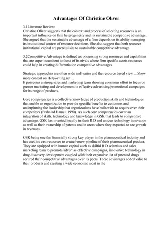 Advantages Of Christine Oliver
3.1Literature Review:
Christine Oliver suggests that the context and process of selecting resources is an
important influence on firm heterogeneity and its sustainable competitive advantage.
She argued that the sustainable advantage of a firm depends on its ability managing
its institutional context of resource decisions. She also suggest that both resource
institutional capital are prerequisite to sustainable competitive advantage.
3.2Competitive Advantage is defined as possessing strong resources and capabilities
that are super incumbent to those of its rivals where firm specific assets resources
could help in creating differentiation competitive advantages.
Strategic approaches are often wide and varies and the resource based view ... Show
more content on Helpwriting.net ...
It possesses a strong sales and marketing team showing enormous effort to focus on
greater marketing and development in effective advertising/promotional campaigns
for its range of products.
Core competencies is a collective knowledge of production skills and technologies
that enable an organization to provide specific benefits to customers and
underpinning the leadership that organizations have built/wish to acquire over their
competitors (Prahalad Hamel, 1990). As such core competencies cover an
integration of skills, technology and knowledge in GSK that leads to competitive
advantage. GSK has invested heavily in their R D and unique technology innovation
as well as their ownership of patents and in areas where they expected to see growth
in revenues.
GSK being one the financially strong key player in the pharmaceutical industry and
has used its vast resources to create/renew pipeline of their pharmaceutical product.
They are equipped with human capital such as skilful R D scientists and sales
marketing team to promote/advertise effective campaigns, innovative technology in
drug discovery development coupled with their expansive list of patented drugs
secured their competitive advantages over its peers. These advantages added value to
their products and creating a wide economic moat in the
 