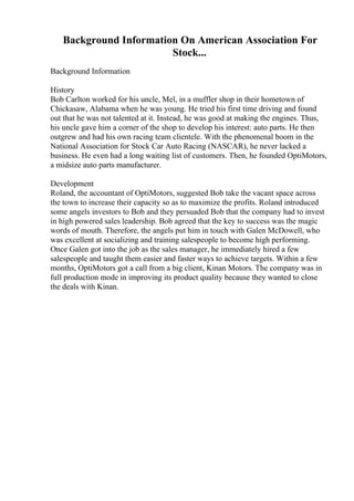 Background Information On American Association For
Stock...
Background Information
History
Bob Carlton worked for his uncle, Mel, in a muffler shop in their hometown of
Chickasaw, Alabama when he was young. He tried his first time driving and found
out that he was not talented at it. Instead, he was good at making the engines. Thus,
his uncle gave him a corner of the shop to develop his interest: auto parts. He then
outgrew and had his own racing team clientele. With the phenomenal boom in the
National Association for Stock Car Auto Racing (NASCAR), he never lacked a
business. He even had a long waiting list of customers. Then, he founded OptiMotors,
a midsize auto parts manufacturer.
Development
Roland, the accountant of OptiMotors, suggested Bob take the vacant space across
the town to increase their capacity so as to maximize the profits. Roland introduced
some angels investors to Bob and they persuaded Bob that the company had to invest
in high powered sales leadership. Bob agreed that the key to success was the magic
words of mouth. Therefore, the angels put him in touch with Galen McDowell, who
was excellent at socializing and training salespeople to become high performing.
Once Galen got into the job as the sales manager, he immediately hired a few
salespeople and taught them easier and faster ways to achieve targets. Within a few
months, OptiMotors got a call from a big client, Kinan Motors. The company was in
full production mode in improving its product quality because they wanted to close
the deals with Kinan.
 