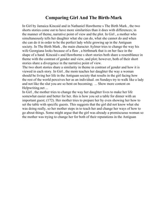 Comparing Girl And The Birth-Mark
In Girl by Jamaica Kincaid and in Nathaniel Hawthorne s The Birth Mark , the two
shorts stories come out to have more similarities than it does with differences; in
the manner of theme, narrative point of view and the plot. In Girl , a mother who
simultaneously tells her daughter what she can do, what she cannot do and when
she can do it in order to be the perfect lady while growing up in the Antiguan
society. In The Birth Mark , the main character Aylmer tries to change the way his
wife Georgiana looks because of a flaw , a birthmark that is on her face in the
shape of a hand. Kincaid s and Hawthorne s short stories both share a resemblance in
theme with the contrast of gender and view, and plot; however, both of their short
stories share a divergence in the narrative point of view.
The two short stories share a similarity in theme in contrast of gender and how it is
viewed in each story. In Girl , the mom teaches her daughter the way a woman
should be living her life in the Antiguan society that results in the girl facing how
the rest of the world perceives her as an individual. on Sundays try to walk like a lady
and not like the slut you are so bent on becoming; ... Show more content on
Helpwriting.net ...
In Girl , the mother tries to change the way her daughter lives to make her life
somewhat easier and better for her. this is how you set a table for dinner with an
important guest; (172). Her mother tries to prepare her by even showing her how to
set the table with specific guests. This suggests that the girl did not know what she
was doing really, so her mother steps in to teach her and change her ways of how to
go about things. Some might argue that the girl was already a promiscuous woman so
the mother was trying to change her for both of their reputations in the Antiguan
 