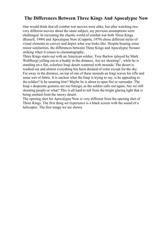 The Differences Between Three Kings And Apocalypse Now
One would think that all combat war movies were alike, but after watching two
very different movies about the same subject, my previous assumptions were
challenged. In recreating the chaotic world of combat war both Three Kings
(Russell, 1999) and Apocalypse Now (Coppola, 1979) chose different styles of
visual elements to convey and depict what war looks like. Despite bearing some
minor similarities, the differences between Three Kings and Apocalypse Noware
striking when it comes to cinematography.
Three Kings starts out with an American soldier, Troy Barlow (played by Mark
Wahlberg) yelling out to a buddy in the distance, Are we shooting? , while he is
standing on a flat, colorless Iraqi desert scattered with mounds. The desert is
washed out and almost everything has been drained of color except for the sky.
Far away in the distance, on top of one of these mounds an Iraqi waves his rifle and
some sort of fabric. It is unclear what the Iraqi is trying to say, is he appealing to
the soldier? Is he taunting him? Maybe he is about to open fire or surrender. The
Iraqi s desperate gestures are too foreign, as the soldier calls out again, Are we still
shooting people or what? This is all hard to tell from the bright glaring light that is
being emitted from the snowy desert.
The opening shot for Apocalypse Now is very different from the opening shot of
Three Kings. The first thing we experience is a black screen with the sound of a
helicopter. The first image we are shown
 
