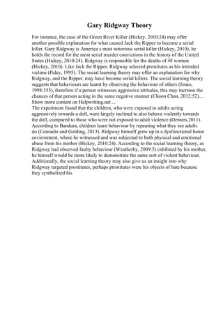 Gary Ridgway Theory
For instance, the case of the Green River Killer (Hickey, 2010:24) may offer
another possible explanation for what caused Jack the Ripper to become a serial
killer. Gary Ridgway is America s most notorious serial killer (Hickey, 2010), he
holds the record for the most serial murder convictions in the history of the United
States (Hickey, 2010:24). Ridgway is responsible for the deaths of 48 women
(Hickey, 2010). Like Jack the Ripper, Ridgway selected prostitutes as his intended
victims (Paley, 1995). The social learning theory may offer an explanation for why
Ridgway, and the Ripper, may have become serial killers. The social learning theory
suggests that behaviours are learnt by observing the behaviour of others (Jones,
1998:355), therefore if a person witnesses aggressive attitudes, this may increase the
chances of that person acting in the same negative manner (Choon Chan, 2012:52)....
Show more content on Helpwriting.net ...
The experiment found that the children, who were exposed to adults acting
aggressively towards a doll, were largely inclined to also behave violently towards
the doll, compared to those who were not exposed to adult violence (Demers,2011).
According to Bandura, children learn behaviour by repeating what they see adults
do (Conradie and Golding, 2013). Ridgway himself grew up in a dysfunctional home
environment, where he witnessed and was subjected to both physical and emotional
abuse from his mother (Hickey, 2010:24). According to the social learning theory, as
Ridgway had observed faulty behaviour (Weatherby, 2009:5) exhibited by his mother,
he himself would be more likely to demonstrate the same sort of violent behaviour.
Additionally, the social learning theory may also give us an insight into why
Ridgway targeted prostitutes, perhaps prostitutes were his objects of hate because
they symbolized his
 