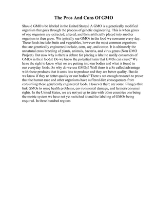 The Pros And Cons Of GMO
Should GMO s be labeled in the United States? A GMO is a genetically modified
organism that goes through the process of genetic engineering. This is when genes
of one organism are extracted, altered, and then artificially placed into another
organism to then grow. We typically see GMOs in the food we consume every day.
These foods include fruits and vegetables, however the most common organisms
that are genetically engineered include, corn, soy, and cotton. It is ultimately the
unnatural cross breeding of plants, animals, bacteria, and virus genes (Non GMO
Project). But now why is there a debate for placing a label to notify consumers of
GMOs in their foods? Do we know the potential harm that GMOs can cause? We
have the right to know what we are putting into our bodies and what is found in
our everyday foods. So why do we use GMOs? Well there is a So called advantage
with these products that it costs less to produce and they are better quality. But do
we know if they re better quality or our bodies? There s not enough research to prove
that the human race and other organisms have suffered dire consequences from
consuming these genetically engineered foods. However there are some linkages that
link GMOs to some health problems, environmental damage, and farmer/consumer
rights. In the United States, we are not yet up to date with other countries one being
the metric system we have not yet switched to and the labeling of GMOs being
required. In three hundred regions
 