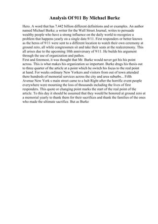Analysis Of 911 By Michael Burke
Hero. A word that has 7.442 billion different definitions and or examples. An author
named Michael Burke; a writer for the Wall Street Journal, writes to persuade
wealthy people who have a strong influence on the daily world to recognize a
problem that happens yearly on a single date.9/11. First responders or better known
as the heros of 9/11 were sent to a different location to watch their own ceremony at
ground zero, all while congressmen sit and take their seats at the realceremony. This
all arises due to the upcoming 10th anniversary of 9/11. He builds his argument
through the use of organization and pathos.
First and foremost, it was thought that Mr. Burke would never get his his point
across. This is what makes his organization so important. Burke drags his thesis out
to three quarter of the article at a point which he switch his focus to the real point
at hand. For weeks ordinary New Yorkers and visitors from out of town attended
there hundreds of memorial services across the city and area suburbs... Fifth
Avenue New York s main street came to a halt Right after the horrific event people
everywhere were mourning the loss of thousands including the lives of first
responders. This quote or changing point marks the start of the real point of the
article. To this day it should be assumed that they would be honored at ground zero at
a memorial yearly to thank them for their sacrifices and thank the families of the ones
who made the ultimate sacrifice. But as Burke
 