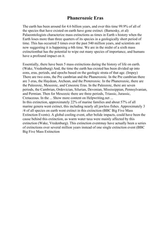 Phanerozoic Eras
The earth has been around for 4.6 billion years, and over this time 99.9% of all of
the species that have existed on earth have gone extinct. (Barnosky, et al)
Palaeontologists characterize mass extinctions as times in Earth s history when the
Earth loses more than three quarters of its species in a geologically short period of
time. This has occurred 5 times over the past 540 million years, and scientists are
now suggesting it is happening a 6th time. We are in the midst of a sixth mass
extinctionthat has the potential to wipe out many species of importance, and humans
have a profound impact on it.
Essentially, there have been 5 mass extinctions during the history of life on earth.
(Wake, Vredenburg) And, the time the earth has existed has been divided up into
eons, eras, periods, and epochs based on the geologic strata of that age. (Impey)
There are two eons, the Pre cambrian and the Phanerozoic. In the Pre cambrian there
are 3 eras, the Haydean, Archean, and the Proterozoic. In the Phanerozoic, there are
the Paleozoic, Mesozoic, and Cenozoic Eras. In the Paleozoic, there are seven
periods, the Cambrian, Ordovician, Silurian, Devonian, Mississippian, Pennsylvanian,
and Permian. Then for Mesozoic there are three periods, Triassic, Jurassic,
Cretaceous. In the ... Show more content on Helpwriting.net ...
In this extinction, approximately 22% of marine families and about 57% of all
marine genera went extinct, this including nearly all jawless fishes. Approximately 3
/4 of all species on earth went extinct in this extinction (BBC Big Five Mass
Extinction Events). A global cooling event, after bolide impacts, could have been the
cause behind this extinction, as warm water taxa were mainly affected by this
extinction (Wake, Vredenburg). This extinction eventmay have actually been a series
of extinctions over several million years instead of one single extinction event (BBC
Big Five Mass Extinction
 