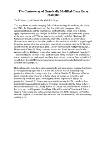 The Controversy of Genetically Modified Crops Essay
examples
The Controversy of Genetically Modified Crops
You may know about the emerging field of biotechnology the medicine, the ethics,
the DNA, the Human Genome, etc. But few realize the emergence of its
agricultural branch, and the international conflict that has arisen from it. It may
apply to you more than you thought, for half of the soybean products and a quarter
of the corn you ate in 1999 may have been genetically modified (Kaufman A6).
Genetically modified crops (commonly referred to as GMOs) are crops whose
characteristics have been altered to produce a favorable trait, whether it be prolonged
freshness, a more attractive appearance, or pesticide resistance (Activist 1). Genetic
alteration is the act of inserting a gene, ... Show more content on Helpwriting.net ...
Department of State 1). Many countries in Asia and South America are already
commercializing GM crops or are a few years away from it (AgBiotech Reporter 5).
The most effective solution to this conflict would be the creation of an international
research commission made up of members from various countries from both sides. It
would do in depth GMO research and create international standards that all member
countries must comply to.
Both sides on this issue have strong arguments, and have reasons to argue. Supporters
of bio engineering argue that it is a new and efficient way of increasing crop
production without increasing costs, time, or labor (Ibrahim 2). Plants modified to
resist pesticides may be grown in fields where herbicides are sprayed to kill
unnecessary weeds and pests, reducing the amount of pesticides needed in
production (Marwick 2). Supporters argue that in no way do GM crops have less
nutritional value, and that in fact new crops may be modified in the future to have
enhanced nutritional value (Sticky Labels 3). Golden rice, modified with Vitamin A
has been successfully produced and hopefully will be used in Vitamin A deficient
areas in Asia, Africa, and Latin America (Rusting 71). GMO producer DuPont has
created a soybean oil with much less saturated fats than normal oil, and it is currently
waiting to be
 