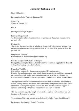 Chemistry Galvanic Cell
Stage 2 Chemistry
Investigation Folio: Practical Galvanic Cell
Name: YY
Names of Partner: ZZ
Part A
Investigation Design Proposal:
Purpose of Experiment:
To determine the effect of concentration of reactants on the current produced by a
galvanic cell.
Hypothesis:
The greater the concentration of solution in the two half cells reacting with the two
metals to produce current, the greater the flow of current will be produced from the
galvanic cell.
Independent Variable:
Concentration of both reactants (Zn2+ and Cu2+).
How the Independent Variable is changed:
Changed by diluting the 1 mol L 1 (Zn2+ and Cu2+) solution supplied with distilled
water, while keeping a constant volume.
Dependent Variable:
Current flow produced ... Show more content on Helpwriting.net ...
Keeping the salt bridge at the same length for each experiment could have improved
the results from each testing, as wet equipment could have had an effect on the
concentration level of the different experiments creating errors within the experiment.
The experiment showed that an increased concentration did increase the amount of
current flowing through the circuit. This verifies that the hypothesis was valid for the
experiment. Although taking into acocunt that there is not evidence to suggest an
accurate relationship between the concentration and flow of current.
This experiment is a good example of how redox reactions work and how you can
increase or slow down a reaction.
Two pictures of the experimental set up followed (Labeled Figure 1 and Figure 2)
Performance Standards for Stage 2 Chemistry
 
