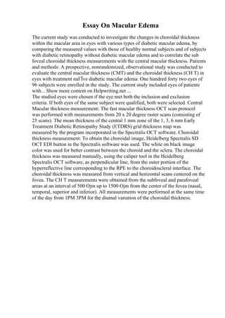 Essay On Macular Edema
The current study was conducted to investigate the changes in choroidal thickness
within the macular area in eyes with various types of diabetic macular edema, by
comparing the measured values with those of healthy normal subjects and of subjects
with diabetic retinopathy without diabetic macular edema and to correlate the sub
foveal choroidal thickness measurements with the central macular thickness. Patients
and methods: A prospective, nonrandomized, observational study was conducted to
evaluate the central macular thickness (CMT) and the choroidal thickness (CH T) in
eyes with treatment naГЇve diabetic macular edema. One hundred forty two eyes of
96 subjects were enrolled in the study. The current study included eyes of patients
with... Show more content on Helpwriting.net ...
The studied eyes were chosen if the eye met both the inclusion and exclusion
criteria. If both eyes of the same subject were qualified, both were selected. Central
Macular thickness measurement: The fast macular thickness OCT scan protocol
was performed with measurements from 20 x 20 degree raster scans (consisting of
25 scans). The mean thickness of the central 1 mm zone of the 1, 3, 6 mm Early
Treatment Diabetic Retinopathy Study (ETDRS) grid thickness map was
measured by the program incorporated in the Spectralis OCT software. Choroidal
thickness measurement: To obtain the choroidal image, Heidelberg Spectralis SD
OCT EDI button in the Spectralis software was used. The white on black image
color was used for better contrast between the choroid and the sclera. The choroidal
thickness was measured manually, using the caliper tool in the Heidelberg
Spectralis OCT software, as perpendicular line, from the outer portion of the
hyperreflective line corresponding to the RPE to the choroidoscleral interface. The
choroidal thickness was measured from vertical and horizontal scans centered on the
fovea. The CH T measurements were obtained from the subfoveal and parafoveal
areas at an interval of 500 Ојm up to 1500 Ојm from the center of the fovea (nasal,
temporal, superior and inferior). All measurements were performed at the same time
of the day from 1PM 3PM for the diurnal variation of the choroidal thickness.
 