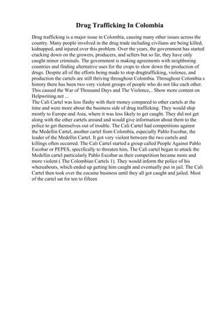 Drug Trafficking In Colombia
Drug trafficking is a major issue in Colombia, causing many other issues across the
country. Many people involved in the drug trade including civilians are being killed,
kidnapped, and injured over this problem. Over the years, the government has started
cracking down on the growers, producers, and sellers but so far, they have only
caught minor criminals. The government is making agreements with neighboring
countries and finding alternative uses for the crops to slow down the production of
drugs. Despite all of the efforts being made to stop drugtrafficking, violence, and
production the cartels are still thriving throughout Colombia. Throughout Colombia s
history there has been two very violent groups of people who do not like each other.
This caused the War of Thousand Days and The Violence,
... Show more content on
Helpwriting.net ...
The Cali Cartel was less flashy with their money compared to other cartels at the
time and were more about the business side of drug trafficking. They would ship
mostly to Europe and Asia, where it was less likely to get caught. They did not get
along with the other cartels around and would give information about them to the
police to get themselves out of trouble. The Cali Cartel had competitions against
the Medellin Cartel, another cartel from Colombia, especially Pablo Escobar, the
leader of the Medellin Cartel. It got very violent between the two cartels and
killings often occurred. The Cali Cartel started a group called People Against Pablo
Escobar or PEPES, specifically to threaten him, The Cali cartel began to attack the
Medellin cartel particularly Pablo Escobar as their competition became more and
more violent ( The Colombian Cartels 1). They would inform the police of his
whereabouts, which ended up getting him caught and eventually put in jail. The Cali
Cartel then took over the cocaine business until they all got caught and jailed. Most
of the cartel sat for ten to fifteen
 