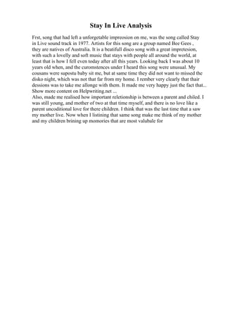 Stay In Live Analysis
Frst, song that had left a unforgetable impreosion on me, was the song called Stay
in Live sound track in 1977. Artists for this song are a group named Bee Gees ,
they are natives of Australia. It is a beatifull disco song with a great impretesion,
with such a lovelly and soft music that stays with people all around the world, at
least that is how I fell even today after all this years. Looking back I was about 10
years old when, and the curomstences under I heard this song were unusual. My
cousans were supostu baby sit me, but at same time they did not want to missed the
disko night, which was not that far from my home. I rember very clearly that thair
dessions was to take me allonge with them. It made me very happy just the fact that...
Show more content on Helpwriting.net ...
Also, made me realised how important reletionship is between a parent and chiled. I
was still young, and mother of two at that time myself, and there is no love like a
parent uncoditional love for there children. I think that was the last time that a saw
my mother live. Now when I listining that same song make me think of my mother
and my children brining up momories that are most valubale for
 