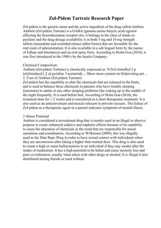 Zol-Pidem Tartrate Research Paper
Zol pidem is the generic name and the active ingredient of the drug called Ambien.
Ambien (Zol pidem Tartrate) is a GABA (gamma amino butyric acid) agonist
affecting the benzodiazepine receptor site, it belongs to the class of imida zo
pyridine and the drug dosage availability is in both 5 mg and 10 mg strength
tablets (immediate and extended release tablet forms) that are favorable for the
oral route of administration. It is also available in a sub lingual form by the names
of Edluar and Intermezzo and an oral spray form. According to Holm Goa (2010), it
was first introduced in the 1990 s by the Searle Company.
Chemical Composition:
Ambien (Zol pidem Tartrate) is chemically expressed as: N,N,6 trimethyl 2 p
tolylimidazo[1,2 a] pyridine 3 acetamide ... Show more content on Helpwriting.net ...
2. Uses of Ambien (Zol pidem Tartrate):
Zol pidem has the capability to alter the chemicals that are released in the brain,
and is used to balance these chemicals in patients who have trouble sleeping
(insomnia) in adults or any other sleeping problems like waking up in the middle of
the night frequently. It is used before bed. According to Holm Goa (2010), the
treatment lasts for 1 2 weeks and is considered as a short therapeutic treatment. It is
also used as an anticonvulsant and muscle relaxant to prevent seizures. The failure of
Zol pidem as a therapeutic agent in a patient indicates symptoms of mental illness.
3 Abuse Potential
Ambien is considered a recreational drug that is mainly used in an illegal or abusive
purpose to create enhanced sedative and euphoric effects because of its capability
to cause the alteration of chemicals in the mind that are responsible for mood
sensations and coordination. According to Wilkinson (2009), this was illegally
used as the Date Rape Drug in order to have sexual contact with individuals when
they are unconscious after taking a higher than normal dose. This drug is also used
to create a high or cause hallucinations in an individual if they stay awake after the
intake of medication. It has a high potential to be lethal and cause memory loss and
poor co ordination, usually when taken with other drugs or alcohol. It is illegal if also
distributed among friends or used without
 