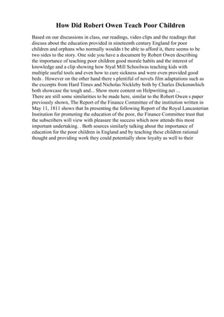 How Did Robert Owen Teach Poor Children
Based on our discussions in class, our readings, video clips and the readings that
discuss about the education provided in nineteenth century England for poor
children and orphans who normally wouldn t be able to afford it, there seems to be
two sides to the story. One side you have a document by Robert Owen describing
the importance of teaching poor children good morale habits and the interest of
knowledge and a clip showing how Styal Mill Schoolwas teaching kids with
multiple useful tools and even how to cure sickness and were even provided good
beds . However on the other hand there s plentiful of novels film adaptations such as
the excerpts from Hard Times and Nicholas Nickleby both by Charles Dickenswhich
both showcase the tough and... Show more content on Helpwriting.net ...
There are still some similarities to be made here, similar to the Robert Owen s paper
previously shown, The Report of the Finance Committee of the institution written in
May 11, 1811 shows that In presenting the following Report of the Royal Lancasterian
Institution for promoting the education of the poor, the Finance Committee trust that
the subscribers will view with pleasure the success which now attends this most
important undertaking. . Both sources similarly talking about the importance of
education for the poor children in England and by teaching these children rational
thought and providing work they could potentially show loyalty as well to their
 