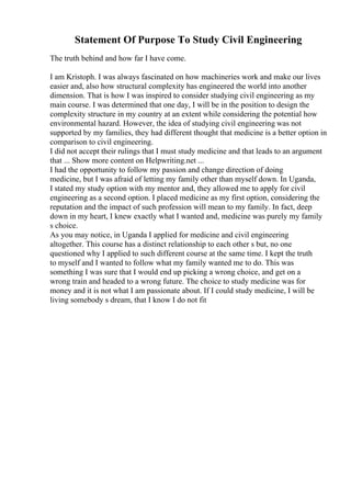 Statement Of Purpose To Study Civil Engineering
The truth behind and how far I have come.
I am Kristoph. I was always fascinated on how machineries work and make our lives
easier and, also how structural complexity has engineered the world into another
dimension. That is how I was inspired to consider studying civil engineering as my
main course. I was determined that one day, I will be in the position to design the
complexity structure in my country at an extent while considering the potential how
environmental hazard. However, the idea of studying civil engineering was not
supported by my families, they had different thought that medicine is a better option in
comparison to civil engineering.
I did not accept their rulings that I must study medicine and that leads to an argument
that ... Show more content on Helpwriting.net ...
I had the opportunity to follow my passion and change direction of doing
medicine, but I was afraid of letting my family other than myself down. In Uganda,
I stated my study option with my mentor and, they allowed me to apply for civil
engineering as a second option. I placed medicine as my first option, considering the
reputation and the impact of such profession will mean to my family. In fact, deep
down in my heart, I knew exactly what I wanted and, medicine was purely my family
s choice.
As you may notice, in Uganda I applied for medicine and civil engineering
altogether. This course has a distinct relationship to each other s but, no one
questioned why I applied to such different course at the same time. I kept the truth
to myself and I wanted to follow what my family wanted me to do. This was
something I was sure that I would end up picking a wrong choice, and get on a
wrong train and headed to a wrong future. The choice to study medicine was for
money and it is not what I am passionate about. If I could study medicine, I will be
living somebody s dream, that I know I do not fit
 
