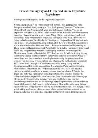 Ernest Hemingway and Fitzgerald on the Expatriate
Experiance
Hemingway and Fitzgerald on the Expatriate Experiance
You re an expatriate. You ve lost touch with the soil. You get precious. Fake
European standards have ruined you. You drink yourself to death. You become
obsessed with sex. You spend all your time talking, not working. You are an
expatriate, see? (Sun Also Rises, 115)1 Paris in the 1920 s was a place that seemed
to embody dynamic artistic achievement. Many of the great artists of modernist
movements were either there or had passed through at some point. It became the
living embodiment of the old joke So Hemingway, Fitzgerald and Modigliani walk
into a bar... For Americans traveling to Paris after the war with artistic intentions, it
was a win win situation: Freedom from ... Show more content on Helpwriting.net ...
These men would create images of Paris that fit their styles, Hemingway the cynical
realist and Fitzgerald the romantic. Hemingway s rational for moving to the
Montparnasse district of Paris in late 1921 had much to do with the triving literary
community already established there. Ezra Pound had convinced James Joyce to
move there, and Joyce was held in the highest esteem by the young American
writers: That awesome presence alone, and of course the publication of Ulysses in
1922, made Paris the capital of the literary world for many young writers,
Hemingway and Fitzgerald among them. 2 In addition, Paris was free from the
restrictions of Phroibition, and food and drink at the local cafes cost about as
much as a sandwich and soda at a convieninece store back home.3 Despite the
cheap cost of living, Hemingway took it upon himself to affect as much of the
bohemian lifestyle as possible. In A Moveable Feast, he describes the literary joys
of viewing CГ©zanne while hungry: There you could always go into the
Luxembourge museum and all the paintings were sharpended and clearer and more
beautiful if you were belly empty, hollow hungry. I learned to understand Cezane
much better and to see truly how how he made landscapes when I was hungry. 4 The
act of taking on elements of the personas of the artists that these writers tried to
emulate and outdo was almost as important as their own works. Hemingway also
 
