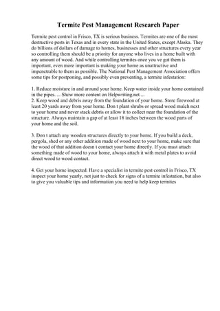 Termite Pest Management Research Paper
Termite pest control in Frisco, TX is serious business. Termites are one of the most
destructive pests in Texas and in every state in the United States, except Alaska. They
do billions of dollars of damage to homes, businesses and other structures every year
so controlling them should be a priority for anyone who lives in a home built with
any amount of wood. And while controlling termites once you ve got them is
important, even more important is making your home as unattractive and
impenetrable to them as possible. The National Pest Management Association offers
some tips for postponing, and possibly even preventing, a termite infestation:
1. Reduce moisture in and around your home. Keep water inside your home contained
in the pipes. ... Show more content on Helpwriting.net ...
2. Keep wood and debris away from the foundation of your home. Store firewood at
least 20 yards away from your home. Don t plant shrubs or spread wood mulch next
to your home and never stack debris or allow it to collect near the foundation of the
structure. Always maintain a gap of at least 18 inches between the wood parts of
your home and the soil.
3. Don t attach any wooden structures directly to your home. If you build a deck,
pergola, shed or any other addition made of wood next to your home, make sure that
the wood of that addition doesn t contact your home directly. If you must attach
something made of wood to your home, always attach it with metal plates to avoid
direct wood to wood contact.
4. Get your home inspected. Have a specialist in termite pest control in Frisco, TX
inspect your home yearly, not just to check for signs of a termite infestation, but also
to give you valuable tips and information you need to help keep termites
 
