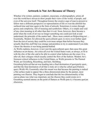 Artwork is Not Art Because of Theory
Whether it be writers, painters, sculptors, musicians, or photographers, artists all
over the world have striven to show people their views of the world, of people, and
even of the universe itself. Throughout history the creative urge of man to present to
fellow men a different perspective or representation of life or even the afterlife has
surfaced time and time again in the form of artwork. Sometimes it comes through
genius and complexity, full of meaning and symbolism. Others, it is simple and void
of any clear meaning at all other than that it is art. Soon, however, there became a
point when the work of art was no longer something one could just look at and
understand; the principle of the matter had... Show more content on Helpwriting.net ...
Essentially, Modern Art allowed the quot;culturati quot; to move even further apart
from the rest of society they could be even more unique than before because they
actually liked this stuff that was strange and pointless to try to understand if you didn
t know the theories it was being painted behind.
As Wolfe explains, however, it isn t just the quot;culturati quot; that cause this great
influence on art theory. Art criticsall over the United States want, as always, to fit in
with the chic of the chic and to be able to control what fashions are the craze. It is,
after all, their critiques which usually control the flow of the fashion. Modern Art s
foremost critical influences in the United States, as Wolfe presents in The Painted
Word, are Greenberg, Rosenberg, and later, Steinberg.
Greenberg believed that art was heading into a final destination of quot;purity quot;,
and that the final destination of all that is truly art is what he called quot;Flatness
quot; (Wolfe 49). Essentially what this meant was that because the painting is indeed
a flat surface made to appear like a three dimensional plane by the painter, most
painting was illusion. They began to conclude that the two dimensionality of the
canvas plane was what was important, not the illusion they could create on it.
Greenberg seemed intense on the point of flatness as Wolfe puts it, it became quot;an
obsession,
 
