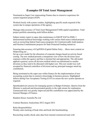 Examples Of Total Asset Management
Nominated as Super User representing Finance due to extensive experience for
system migration project (SAP).
Worked closely with system vendors, highlighting specific needs required of the
system due to unique operations of the agency.
Manages data accuracy of Total Asset Management(TAM) capital expenditure. Total
project portfolio amounting multi billion dollars.
Subject matter expert in capex data maintenance in EQUIP SAP for RMS. I
demonstrated technical knowledge working with various fund source related projects
such as reconciling federal fund source programs for Commonwealth Audit purpose
and Election Commitments projects for State Protected Funding initiatives.
Ensuring data accuracy of CapTOES (Capital Online Entry ... Show more content on
Helpwriting.net ...
Set up a new model for the allocation of corporate charges based on activity based
costing. The new method presents a transparent view of how the divisions incur
expenses within the agency and thus is deemed fair and appropriate. The old model
applied a general, across all division method which was detrimental to smaller
divisions as they tend to be allocated with higher cost. This new model was well
accepted by financial controllers of divisions and my principal manager noted my
contribution.
Being nominated as the super user within finance for the implementation of new
accounting system due to extensive knowledge in business process. Highlighted
defects during User Acceptance Testing (UAT) to ensure the new system operates as
required.
Spearheaded new process for managing queries in Budget Estimates. Queries from the
Minister is analysed and disseminated quickly to the right stream for explanation.
Turnaround time was greatly improved and this contribution was appreciated by the
General Manager of Finance.
Random House Australia Pty Ltd
Contract Business AnalystJune 2012 August 2012
Roles Responsibilities
Weekly sales tracking of book titles and book title benchmarking.
Reconciling weekly ebook sales data from internal commercial team with
 
