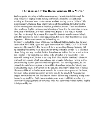 The Woman Of The Room Window Of A Mirror
Walking past a nice shop with his parents one day, he catches sight through the
shop window of Sophie inside, turning in front of a mirror to look at herself
wearing her first ever haute couture dress, a school leaving present (Jelinek 235).
Grammatically, there are three interpretations of this sentence. First, there is the
surface meaning that the dress is Sophie s graduation present. There are also two
other readings: Sophie s spinning and admiring of herself in the mirror is a present,
for Rainer or for herself. For most of the book, Sophie is in a way, as Rainer
describes her through the window, Enveloped in absolute soundlessness (Jelinek
235). Her perspective makes scant appearance, but she s often thrust forward as an
important... Show more content on Helpwriting.net ...
He resolves to find the owner of the cap, but balks at that too, feeling that he hears
the words CAP THIEF, again and again the words CAP THIEF, CAP THIEF with
every step (Bernhard 43). For the record, he is not stealing this cap. Not only did
he chance upon it in the road, he is actively trying to find its owner. He is so afraid
of not fitting into any visual definition that others see in him, that his actual actions
don t matter. If he wears the cap, he has to be a butcher or a woodcutter. If he s
seen with the cap at all, he has to be a cap thief. Like Sophie, Bernhard s character
is a blank screen unto which any audience can project a definition. Having lost his
job and told by doctors (he consulted multiple ones) that he will go crazy, he sits
patiently in an in between place in the middle of nowhere stripped of identity and
waiting for the crazy. If it weren t for the cap, this prescriptive prediction of mental
illness would be all he had to work towards. As he wears the cap around the house,
however, he has another possibility given to him. In the end, both Anna and the
capped narrator find out that they are not seen or defined any differently as any other
human being could be. Both characters take pains to stave off filth, whether it s
incorrect visual judgements or unwanted ones. Just before the contrast next to Sophie
is heightened by the
 