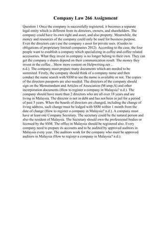 Company Law 266 Assignment
Question 1 Once the company is successfully registered, it becomes a separate
legal entity which is different from its directors, owners, and shareholders. The
company could have its own right and asset, and also property. Meanwhile, the
money and resources of the company could only be used for business purpose.
Even the directors can t use the company s asset for private uses. (Guides to
obligations of proprietary limited companies 2012). According to the case, the four
people want to establish a company which specializing in coffee and coffee related
accessories. What they invest in company is no longer belong to their own. They can
get the company s shares depend on their communication result. The money they
invest in the coffee... Show more content on Helpwriting.net ...
n.d.). The company must prepare many documents which are needed to be
summited. Firstly, the company should think of a company name and then
conduct the name search with SSM to see the name is available or not. The copies
of the directors passports are also needed. The directors of the company should
sign on the Memorandum and Articles of Association (M amp;A) and other
incorporation documents (How to register a company in Malaysia? n.d.). The
company should have more than 2 directors who are all over 18 years and are
living in Malaysia. The director is not in debt and has not been in jail for a period
of past 5 years. When the boards of directors are changed, including the change of
living address, such change must be lodged with SSM within 1 month from the
date of change (How to register a company in Malaysia? n.d.). A company must
have at least one Company Secretary. The secretary could be the natural person and
also the resident of Malaysia. The Secretary should own the professional bodies or
licensed by the SSM. The office in Malaysia should be registered also. Every
company need to prepare its accounts and to be audited by approved auditors in
Malaysia every year. The auditors work for the company who must be approved
auditors in Malaysia (How to register a company in Malaysia? n.d.).
 