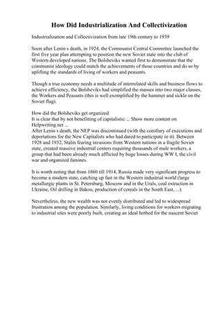 How Did Industrialization And Collectivization
Industrialization and Collectivization from late 19th century to 1939
Soon after Lenin s death, in 1924, the Communist Central Committee launched the
first five year plan attempting to position the new Soviet state into the club of
Western developed nations. The Bolsheviks wanted first to demonstrate that the
communist ideology could match the achievements of those countries and do so by
uplifting the standards of living of workers and peasants.
Though a true economy needs a multitude of interrelated skills and business flows to
achieve efficiency, the Bolsheviks had simplified the masses into two major classes,
the Workers and Peasants (this is well exemplified by the hammer and sickle on the
Soviet flag).
How did the Bolsheviks get organized
It is clear that by not benefitting of capitalistic ... Show more content on
Helpwriting.net ...
After Lenin s death, the NEP was discontinued (with the corollary of executions and
deportations for the New Capitalists who had dared to participate in it). Between
1928 and 1932, Stalin fearing invasions from Western nations in a fragile Soviet
state, created massive industrial centers requiring thousands of male workers, a
group that had been already much afflicted by huge losses during WW I, the civil
war and organized famines.
It is worth noting that from 1860 till 1914, Russia made very significant progress to
become a modern state, catching up fast in the Western industrial world (large
metallurgic plants in St. Petersburg, Moscow and in the Urals, coal extraction in
Ukraine, Oil drilling in Bakou, production of cereals in the South East, ...).
Nevertheless, the new wealth was not evenly distributed and led to widespread
frustration among the population. Similarly, living conditions for workers migrating
to industrial sites were poorly built, creating an ideal hotbed for the nascent Soviet
 