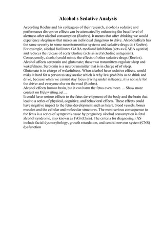 Alcohol s Sedative Analysis
According Roehrs and his colleagues of their research, alcohol s sedative and
performance disruptive effects can be attenuated by enhancing the basal level of
alertness after alcohol consumption (Roehrs). It means that after drinking we would
experience sleepiness that makes an individual dangerous to drive. Alcoholaffects has
the same severity to some neurotransmitter systems and sedative drugs do (Roehrs).
For example, alcohol facilitates GABA mediated inhibition (acts as GABA agonist)
and reduces the release of acetylcholine (acts as acetylcholine antagonist).
Consequently, alcohol could mimic the effects of other sedative drugs (Roehrs).
Alcohol affects serotonin and glutamate; these two transmitters regulate sleep and
wakefulness. Serotonin is a neurotransmitter that is in charge of of sleep.
Glutamate is in charge of wakefulness. When alcohol have sedative effects, would
make it hard for a person to stay awake which is why law prohibits us to drink and
drive, because when we cannot stay focus driving under influence, it is not safe for
the driver and everyone else on the road (Roehrs).
Alcohol effects human brain, but it can harm the fetus even more. ... Show more
content on Helpwriting.net ...
It could have serious effects to the fetus development of the body and the brain that
lead to a series of physical, cognitive, and behavioral effects. These effects could
have negative impact to the fetus development such as heart, blood vessels, bones
muscles and the cellular and molecular structures. The most serious consequence to
the fetus is a series of symptoms cause by pregnancy alcohol consumption is fetal
alcohol syndrome, also known as FAS (Chen). The criteria for diagnosing FAS
include facial dysmorphology, growth retardation, and central nervous system (CNS)
dysfunction
 