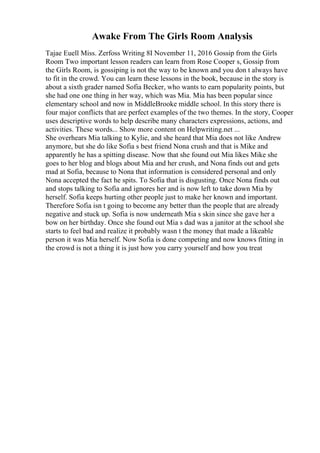 Awake From The Girls Room Analysis
Tajae Euell Miss. Zerfoss Writing 8I November 11, 2016 Gossip from the Girls
Room Two important lesson readers can learn from Rose Cooper s, Gossip from
the Girls Room, is gossiping is not the way to be known and you don t always have
to fit in the crowd. You can learn these lessons in the book, because in the story is
about a sixth grader named Sofia Becker, who wants to earn popularity points, but
she had one one thing in her way, which was Mia. Mia has been popular since
elementary school and now in MiddleBrooke middle school. In this story there is
four major conflicts that are perfect examples of the two themes. In the story, Cooper
uses descriptive words to help describe many characters expressions, actions, and
activities. These words... Show more content on Helpwriting.net ...
She overhears Mia talking to Kylie, and she heard that Mia does not like Andrew
anymore, but she do like Sofia s best friend Nona crush and that is Mike and
apparently he has a spitting disease. Now that she found out Mia likes Mike she
goes to her blog and blogs about Mia and her crush, and Nona finds out and gets
mad at Sofia, because to Nona that information is considered personal and only
Nona accepted the fact he spits. To Sofia that is disgusting. Once Nona finds out
and stops talking to Sofia and ignores her and is now left to take down Mia by
herself. Sofia keeps hurting other people just to make her known and important.
Therefore Sofia isn t going to become any better than the people that are already
negative and stuck up. Sofia is now underneath Mia s skin since she gave her a
bow on her birthday. Once she found out Mia s dad was a janitor at the school she
starts to feel bad and realize it probably wasn t the money that made a likeable
person it was Mia herself. Now Sofia is done competing and now knows fitting in
the crowd is not a thing it is just how you carry yourself and how you treat
 