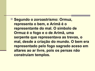  Segundo o zoroastrismo: Ormuz,
 representa o bem, e Arimã é o
 representante do mal. O símbolo de
 Ormuz é o fogo e o de Arimã, uma
 serpente que representava as trevas, o
 mal, desde a criação do mundo. O bem era
 representado pelo fogo sagrado aceso em
 altares ao ar livre, pois os persas não
 construíam templos.
 
