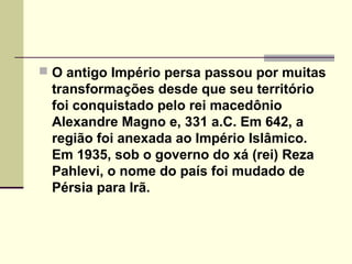  O antigo Império persa passou por muitas
 transformações desde que seu território
 foi conquistado pelo rei macedônio
 Alexandre Magno e, 331 a.C. Em 642, a
 região foi anexada ao Império Islâmico.
 Em 1935, sob o governo do xá (rei) Reza
 Pahlevi, o nome do país foi mudado de
 Pérsia para Irã.
 