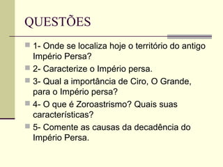 QUESTÕES
 1- Onde se localiza hoje o território do antigo
  Império Persa?
 2- Caracterize o Império persa.
 3- Qual a importância de Ciro, O Grande,
  para o Império persa?
 4- O que é Zoroastrismo? Quais suas
  características?
 5- Comente as causas da decadência do
  Império Persa.
 