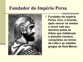 Fundador do Império Persa
                Fundador do Império
                 Persa, Ciro, o Grande,
                 após vencer os medos
                 e reunir sob seu
                 domínio todas as
                 tribos que habitavam
                 o planalto iraniano,
                 conquistou os reinos
                 da Lídia e as cidades
                 gregas da Ásia Menor.
 