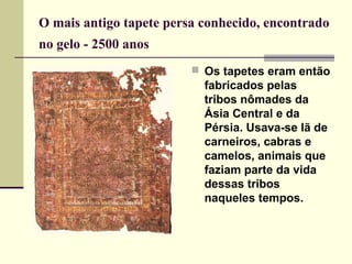 O mais antigo tapete persa conhecido, encontrado
no gelo - 2500 anos 
                          Os tapetes eram então
                           fabricados pelas
                           tribos nômades da
                           Ásia Central e da
                           Pérsia. Usava-se lã de
                           carneiros, cabras e
                           camelos, animais que
                           faziam parte da vida
                           dessas tribos
                           naqueles tempos.
 