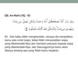 QS. An-Nahl [16] : 93
93. Dan kalau Allah menghendaki, niscaya dia menjadikan
kamu satu umat (saja), tetapi Allah menyesatkan siapa
yang dikehendaki-Nya dan memberi petunjuk kepada siapa
yang dikehendaki-Nya. dan Sesungguhnya kamu akan
ditanya tentang apa yang Telah kamu kerjakan.
 