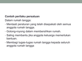 Contoh perilaku persatuan
Dalam rumah tangga:
• Mentaati peraturan yang telah disepakati oleh semua
anggota rumah tangga.
• Gotong-royong dalam membersihkan rumah.
• Saling membantu jika anggota keluarga memerlukan
bantuan.
• Membagi tugas-tugas rumah tangga kepada seluruh
anggota rumah tangga
 