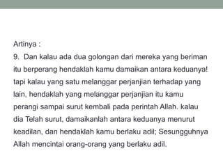 Artinya :
9. Dan kalau ada dua golongan dari mereka yang beriman
itu berperang hendaklah kamu damaikan antara keduanya!
tapi kalau yang satu melanggar perjanjian terhadap yang
lain, hendaklah yang melanggar perjanjian itu kamu
perangi sampai surut kembali pada perintah Allah. kalau
dia Telah surut, damaikanlah antara keduanya menurut
keadilan, dan hendaklah kamu berlaku adil; Sesungguhnya
Allah mencintai orang-orang yang berlaku adil.
 