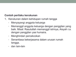 Contoh perilaku kerukunan
1. Kerukunan dalam kehidupan rumah tangga
• Menyayangi anggota keluarga
• Memanggil anggota keluarga dengan panggilan yang
baik. Misal: Rasulullah memanggil istrinya, Aisyah r.a.
dengan panggilan yaa humaira.
• Menghindari percekcokan
• Senantiasa bekerjasama dalam urusan rumah
tangga.
• dan Iain-lain
 
