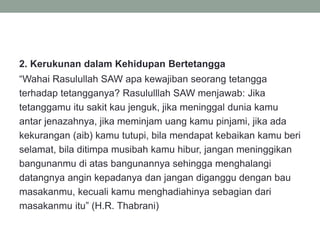 2. Kerukunan dalam Kehidupan Bertetangga
“Wahai Rasulullah SAW apa kewajiban seorang tetangga
terhadap tetangganya? Rasululllah SAW menjawab: Jika
tetanggamu itu sakit kau jenguk, jika meninggal dunia kamu
antar jenazahnya, jika meminjam uang kamu pinjami, jika ada
kekurangan (aib) kamu tutupi, bila mendapat kebaikan kamu beri
selamat, bila ditimpa musibah kamu hibur, jangan meninggikan
bangunanmu di atas bangunannya sehingga menghalangi
datangnya angin kepadanya dan jangan diganggu dengan bau
masakanmu, kecuali kamu menghadiahinya sebagian dari
masakanmu itu” (H.R. Thabrani)
 