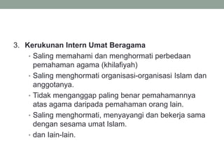 3. Kerukunan Intern Umat Beragama
• Saling memahami dan menghormati perbedaan
pemahaman agama (khilafiyah)
• Saling menghormati organisasi-organisasi Islam dan
anggotanya.
• Tidak menganggap paling benar pemahamannya
atas agama daripada pemahaman orang lain.
• Saling menghormati, menyayangi dan bekerja sama
dengan sesama umat Islam.
• dan Iain-lain.
 
