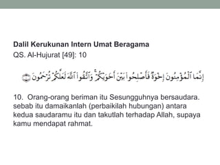 Dalil Kerukunan Intern Umat Beragama
QS. Al-Hujurat [49]: 10
10. Orang-orang beriman itu Sesungguhnya bersaudara.
sebab itu damaikanlah (perbaikilah hubungan) antara
kedua saudaramu itu dan takutlah terhadap Allah, supaya
kamu mendapat rahmat.
 
