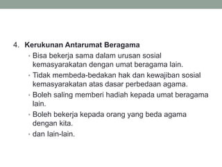 4. Kerukunan Antarumat Beragama
• Bisa bekerja sama dalam urusan sosial
kemasyarakatan dengan umat beragama lain.
• Tidak membeda-bedakan hak dan kewajiban sosial
kemasyarakatan atas dasar perbedaan agama.
• Boleh saling memberi hadiah kepada umat beragama
lain.
• Boleh bekerja kepada orang yang beda agama
dengan kita.
• dan Iain-lain.
 