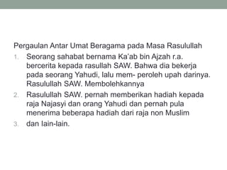 Pergaulan Antar Umat Beragama pada Masa Rasulullah
1. Seorang sahabat bernama Ka’ab bin Ajzah r.a.
bercerita kepada rasullah SAW. Bahwa dia bekerja
pada seorang Yahudi, lalu mem- peroleh upah darinya.
Rasulullah SAW. Membolehkannya
2. Rasulullah SAW. pernah memberikan hadiah kepada
raja Najasyi dan orang Yahudi dan pernah pula
menerima beberapa hadiah dari raja non Muslim
3. dan Iain-lain.
 
